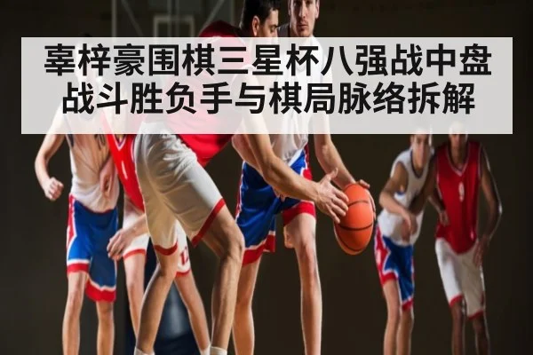 辜梓豪围棋三星杯八强战中盘战斗胜负手与棋局脉络拆解