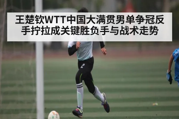 王楚钦WTT中国大满贯男单争冠反手拧拉成关键胜负手与战术走势
