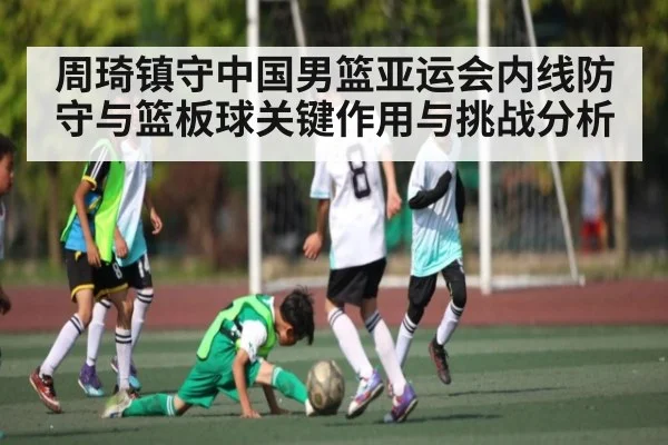 周琦镇守中国男篮亚运会内线防守与篮板球关键作用与挑战分析